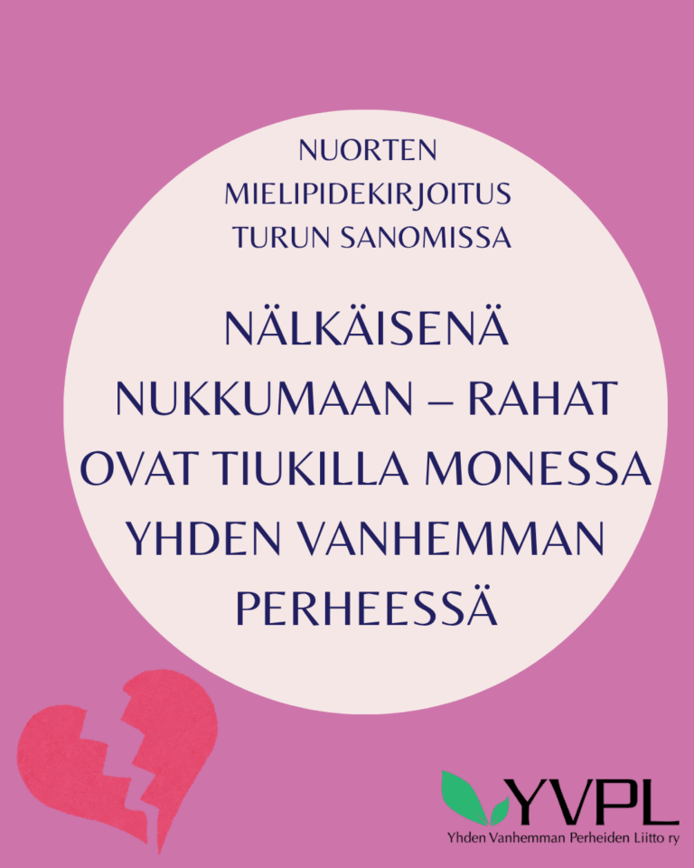 Kuvassa on violetti tausta, jossa on vaalea ympyrä keskellä. Ympyrän sisällä on teksti NUORTEN MIELIPIDEKIRJOITUS TURUN SANOMISSA: NÄLKÄISENÄ NUKKUMAAN – RAHAT OVAT TIUKILLA MONESSA YHDEN VANHEMMAN PERHEESSÄ. Alareunassa vasemmalla on punainen rikkoutunut sydän ja oikeassa alakulmassa YVPL:n logo ja teksti Yhden Vanhemman Perheiden Liitto ry.